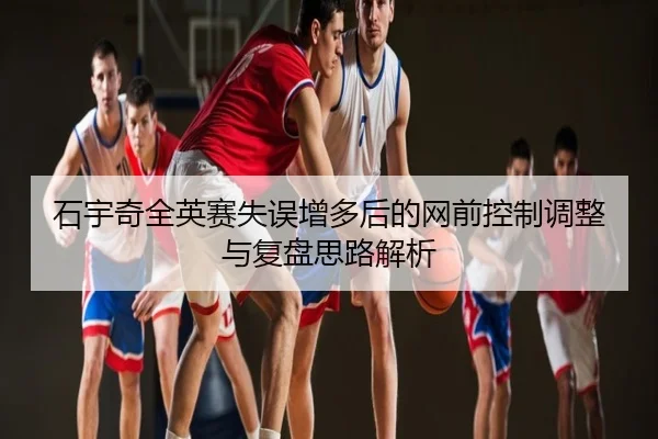 石宇奇全英赛失误增多后的网前控制调整与复盘思路解析