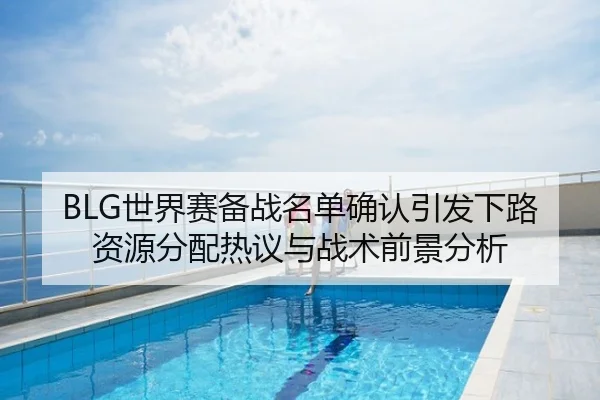 BLG世界赛备战名单确认引发下路资源分配热议与战术前景分析